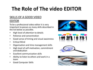 The Role of The video EDITOR
To be a professional video editor it is very
important to posses as many skills described in
the list below as possible.
• High level of attention to details
• Patience and concentration
• Good sense of timing and visual awareness
• Critical Mind
• Organisation and time management skills
• High level of self-motivation, commitment
and dedication
• Excellent communication skills
• Ability to listen to others and work in a
team
• Good Computer Skills
SKILLS OF A GOOD VIDEO
EDITOR
 