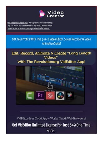 One-Time Special Upgrade Deal - May Expire Once You leave This Page.
Skip This Deal At Your Own Risk As Price May DOUBLE Without Notice!
You will receive an email with your login details in a few minutes.
10X Your Pro몭ts With This 3-in-1 Video Editor, Screen Recorder & Video
Animation Suite!
Edit, Record, Animate & Create "Long Length
Videos" 
With The Revolutionary VidEditor App!
VidEditor Is A Cloud App - Works On All Web Browsers!
Get VidEditor Unlimted License For Just $49 One-Time
Price...
 