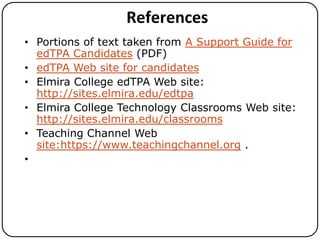 References
• Portions of text taken from A Support Guide for
edTPA Candidates (PDF)
• edTPA Web site for candidates
• Elmira College edTPA Web site:
http://sites.elmira.edu/edtpa
• Elmira College Technology Classrooms Web site:
http://sites.elmira.edu/classrooms
• Teaching Channel Web
site:https://www.teachingchannel.org .
•

 