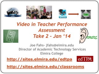 Video in Teacher Performance
Assessment
Take 2 – Jan ‘14
Joe Fahs- jfahs@elmira.edu
Director of Academic Technology Services
Elmira College

http://sites.elmira.edu/edtpa
http://sites.elmira.edu/classrooms

 