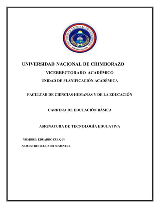 UNIVERSIDAD NACIONAL DE CHIMBORAZO
VICERRECTORADO ACADÉMICO
UNIDAD DE PLANIFICACIÓN ACADÉMICA
FACULTAD DE CIENCIAS HUMANAS Y DE LA EDUCACIÓN
CARRERA DE EDUCACIÓN BÁSICA
ASIGNATURA DE TECNOLOGÍA EDUCATIVA
NOMBRE: EDUARDO CULQUI
SEMESTRE: SEGUNDO SEMESTRE
 
