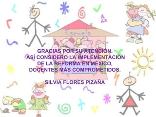 GRACIAS POR SU ATENCIÓN.
ASÍ CONSIDERO LA IMPLEMENTACIÓN
    DE LA REFORMA EN MÉXICO,
 DOCENTES MÁS COMPROMETIDOS.

     SILVIA FLORES PIZAÑA
 