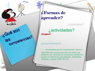 ¿Formas de
                     aprender?
                                                      ¿habilidades?


   ué son                     ¿actividades?
¿Q                   Juegos?

            ia s ?
 las petenc
      m
   co m              conocimientos?

                     …    se considera que las competencias “como la
                     capacidad que una persona tiene de actuar con
                     eficiencia con cierto tipo de situaciones mediante la
                     puesta en marcha de conocimientos, habilidades,
                     actitudes y valores” (PEP 2011:3).
 