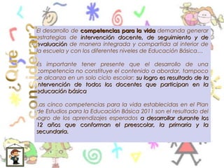 El desarrollo de competencias para la vida demanda generar
estrategias de intervención docente, de seguimiento y de
evaluación de manera integrada y compartida al interior de
la escuela y con los diferentes niveles de Educación Básica…

Es importante tener presente que el desarrollo de una
competencia no constituye el contenido a abordar, tampoco
se alcanza en un solo ciclo escolar; su logro es resultado de la
intervención de todos los docentes que participan en la
educación básica

Las cinco competencias para la vida establecidas en el Plan
de Estudios para la Educación Básica 2011 son el resultado del
logro de los aprendizajes esperados a desarrollar durante los
12 años que conforman el preescolar, la primaria y la
secundaria.
 