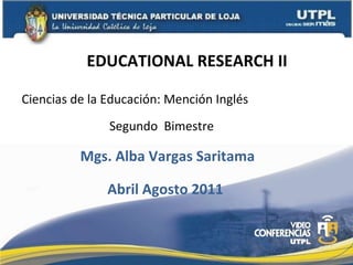 EDUCATIONAL RESEARCH II Ciencias de la Educación: Mención Inglés Mgs. Alba Vargas Saritama Segundo  Bimestre Abril Agosto 2011 
