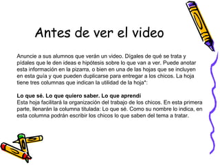 Antes de ver el video Anuncie a sus alumnos que verán un video. Dígales de qué se trata y pídales que le den ideas e hipótesis sobre lo que van a ver. Puede anotar esta información en la pizarra, o bien en una de las hojas que se incluyen en esta guía y que pueden duplicarse para entregar a los chicos. La hoja tiene tres columnas que indican la utilidad de la hoja*:  Lo que sé. Lo que quiero saber. Lo que aprendí Esta hoja facilitará la organización del trabajo de los chicos. En esta primera parte, llenarán la columna titulada: Lo que sé. Como su nombre lo indica, en esta columna podrán escribir los chicos lo que saben del tema a tratar.  
