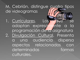 Cumple un objetivo didáctico previamente formuladoM. Cebrián, distingue cuatro tipos de videogramasCurriculares. Los que se adaptan expresamente a la  programación de la asignaturaDivulgación Cultural. Presenta a una audiencia dispersa aspectos relacionados con determinadas formas culturales.