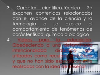 3. Carácter científico-técnico. Se exponen contenidos relacionados con el avance de la ciencia y la tecnología o se explica el comportamiento de fenómenos de carácter físico, químico o biológico4. Videos para la educación. Obedeciendo a una determinada intencionalidad didáctica son utilizados como recursos didácticos y que no han sido específicamente realizados con la idea de enseñar