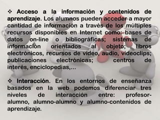    Comunicación interpersonal. Es uno de los pilares fundamentales dentro de los entornos de enseñanza-aprendizaje virtuales, ya que posibilita el intercambio de información y el diálogo y discusión entre todas las personas implicadas en el proceso.    Trabajo colaborativo. Posibilitan el trabajo colaborativo entre los alumnos a través de diferentes aplicaciones que les permiten compartir información, trabajar con documentos conjuntos, facilitan la solución de problemas y la toma de decisiones, etc. 