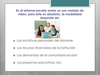 En el sistema escolar existe un uso variado de
     video, pero éste es aleatorio, la modalidad
                     depende de:




   Las iniciativas personales del docente

   Los recursos financieros de la institución

   Las demandas de la comunidad escolar

   Los proyectos educativos, etc.
 