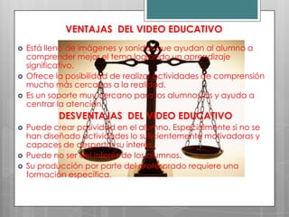 VENTAJAS DEL VIDEO EDUCATIVO
   Está lleno de imágenes y sonidos que ayudan al alumno a
    comprender mejor el tema logrando un aprendizaje
    significativo.
   Ofrece la posibilidad de realizar actividades de comprensión
    mucho más cercanas a la realidad.
   Es un soporte muy cercano para los alumnos/as y ayuda a
    centrar la atención.
            DESVENTAJAS DEL VIDEO EDUCATIVO
   Puede crear pasividad en el alumno. Especialmente si no se
    han diseñado actividades lo suficientemente motivadoras y
    capaces de despertar su interés.
   Puede no ser del interés de los alumnos.
   Su producción por parte del profesorado requiere una
    formación específica.
 