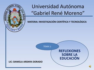 Universidad Autónoma
                 “Gabriel René Moreno”
              MATERIA: INVESTIGACIÓN CIENTÍFICA Y TECNOLÓGICA




                             TEMA 1:

                                       REFLEXIONES
                                        SOBRE LA
                                       EDUCACIÓN
LIC: DANIELA ARDAYA DORADO
 
