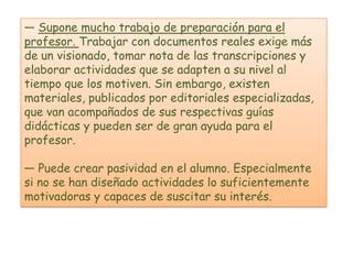 — Supone mucho trabajo de preparación para el
profesor. Trabajar con documentos reales exige más
de un visionado, tomar nota de las transcripciones y
elaborar actividades que se adapten a su nivel al
tiempo que los motiven. Sin embargo, existen
materiales, publicados por editoriales especializadas,
que van acompañados de sus respectivas guías
didácticas y pueden ser de gran ayuda para el
profesor.

— Puede crear pasividad en el alumno. Especialmente
si no se han diseñado actividades lo suficientemente
motivadoras y capaces de suscitar su interés.
 