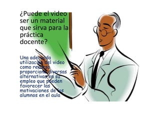 ¿Puede el video
ser un material
que sirva para la
práctica
docente?

Una adecuada
utilización del video
como recurso
proporciona diversas
alternativas en su
empleo que pueden
favorecer las
motivaciones de los
alumnos en el aula.
 