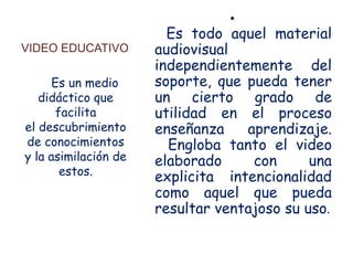 •
                        Es todo aquel material
VIDEO EDUCATIVO       audiovisual
                      independientemente del
      Es un medio     soporte, que pueda tener
   didáctico que      un cierto grado de
       facilita       utilidad en el proceso
el descubrimiento     enseñanza    aprendizaje.
de conocimientos        Engloba tanto el video
y la asimilación de   elaborado     con      una
        estos.
                      explicita intencionalidad
                      como aquel que pueda
                      resultar ventajoso su uso.
 