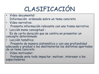 CLASIFICACIÓN
• Video documental:
  Información ordenada sobre un tema concreto
• Video narrativo:
   Presenta información relevante con una trama narrativa
• Lección mono conceptual :
  Es de corta duración que se centra en presentar un
concepto determinado
• Lección temática:
   Presenta de manera sistemática y con una profundidad
adecuada y gradual a los destinatarios los distintos apartados
de un tema concreto
• Video motivador:
   Pretende ante todo impactar, motivar, interesar a los
espectadores.
 