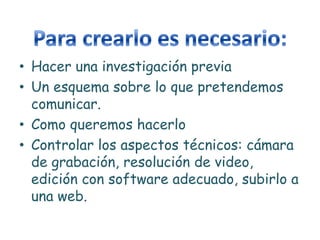 • Hacer una investigación previa
• Un esquema sobre lo que pretendemos
  comunicar.
• Como queremos hacerlo
• Controlar los aspectos técnicos: cámara
  de grabación, resolución de video,
  edición con software adecuado, subirlo a
  una web.
 