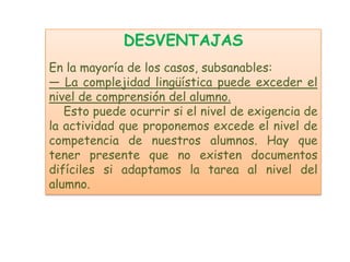 DESVENTAJAS
En la mayoría de los casos, subsanables:
— La complejidad lingüística puede exceder el
nivel de comprensión del alumno.
   Esto puede ocurrir si el nivel de exigencia de
la actividad que proponemos excede el nivel de
competencia de nuestros alumnos. Hay que
tener presente que no existen documentos
difíciles si adaptamos la tarea al nivel del
alumno.
 