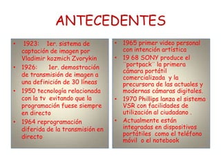 ANTECEDENTES
•  1923: 1er. sistema de          • 1965 primer video personal
  captación de imagen por           con intención artística
  Vladimir kozmich Zvorykin       • 19 68 SONY produce el
• 1926:     1er. demostración       ¨portpack¨ la primera
                                    cámara portátil
  de transmisión de imagen a        comercializada y la
  una definición de 30 líneas       precursora de las actuales y
• 1950 tecnología relacionada       modernas cámaras digitales.
  con la tv evitando que la       • 1970 Phillips lanza el sistema
  programación fuese siempre        VSR con facilidades de
  en directo                        utilización al ciudadano .
• 1964 reprogramación             • Actualmente están
  diferida de la transmisión en     integradas en dispositivos
  directo                           portátiles como el teléfono
                                    móvil o el notebook
 