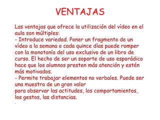 VENTAJAS
Las ventajas que ofrece la utilización del vídeo en el
aula son múltiples:
- Introduce variedad. Poner un fragmento de un
vídeo a la semana o cada quince días puede romper
con la monotonía del uso exclusivo de un libro de
curso. El hecho de ser un soporte de uso esporádico
hace que los alumnos presten más atención y estén
más motivados.
- Permite trabajar elementos no verbales. Puede ser
una muestra de un gran valor
para observar las actitudes, los comportamientos,
los gestos, las distancias.
.
 