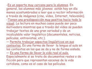-Es un soporte muy cercano para lo alumnos. En
general, los alumnos más jóvenes están hoy en día
menos acostumbrados a leer que a recibir información
a través de imágenes (cine, vídeo, Internet, televisión).
-Tienen una predisposición muy positiva hacia todo lo
visual. La lectura en muchos casos puede ser poco
motivadora mientras que a través del vídeo se pueden
trabajar textos de una gran variedad y de un
incalculable valor lingüístico (documentales, noticias,
películas, entrevistas, etc.).
— Permite trabajar aspectos lingüísticos en sus
contextos. Es una forma de llevar la lengua al aula en
los contextos en los que se da y no de forma aislada.
— Es una forma de llevar la vida real al aula.
Especialmente si se trata de documentos reales o de
ficción pero que representan escenas de la vida
cotidiana, como es el caso de las películas.
 