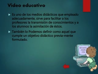 Video educativo
 Es uno de los medios didácticos que empleado
adecuadamente, sirve para facilitar a los
profesores la transmisión de conocimientos y a
los alumnos la asimilación de éstos.
 También lo Podemos definir como aquel que
cumple un objetivo didáctico previa-mente
formulado.
 