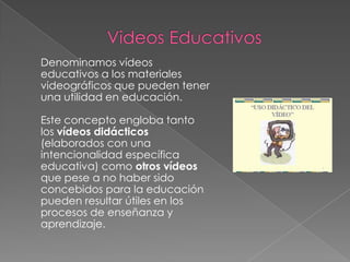 Denominamos vídeos
educativos a los materiales
videográficos que pueden tener
una utilidad en educación.

Este concepto engloba tanto
los vídeos didácticos
(elaborados con una
intencionalidad específica
educativa) como otros vídeos
que pese a no haber sido
concebidos para la educación
pueden resultar útiles en los
procesos de enseñanza y
aprendizaje.
 