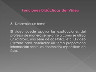3.- Desarrollar un tema:

El video puede apoyar las explicaciones del
profesor de manera semejante a como se utiliza
un rotafolio, una serie de acetatos, etc. El video
utilizado para desarrollar un tema proporciona
información sobre los contenidos específicos de
éste.
 