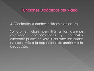 4.- Confrontar o contrastar ideas o enfoques:

Su uso en clase permitirá a los alumnos
establecer    comparaciones      y    contrastar
diferentes puntos de vista. Con estos materiales
se apela más a la capacidad de análisis y a la
deducción.
 