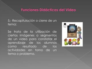 5.- Recapitulación o cierre de un
tema:

Se trata de la utilización de
ciertas imágenes o segmentos
de un video para constatar el
aprendizaje de los alumnos
como      resultado   de   las
actividades en torno de un
tema o problema.
 