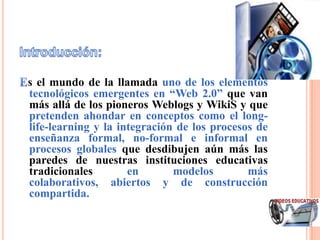 s el mundo de la llamada uno de los elementos
tecnológicos emergentes en “Web 2.0” que van
más allá de los pioneros Weblogs y WikiS y que
pretenden ahondar en conceptos como el long-
life-learning y la integración de los procesos de
enseñanza formal, no-formal e informal en
procesos globales que desdibujen aún más las
paredes de nuestras instituciones educativas
tradicionales        en       modelos        más
colaborativos, abiertos y de construcción
compartida.
 
