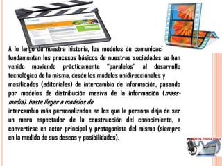 A lo largo de nuestra historia, los modelos de comunicación que
fundamentan los procesos básicos de nuestras sociedades se han
venido moviendo prácticamente “paralelos” al desarrollo
tecnológico de la misma, desde los modelos unidireccionales y
masificados (editoriales) de intercambio de información, pasando
por modelos de distribución masiva de la información (mass-
media), hasta llegar a modelos de
intercambio más personalizados en los que la persona deja de ser
un mero espectador de la construcción del conocimiento, a
convertirse en actor principal y protagonista del mismo (siempre
en la medida de sus deseos y posibilidades).
 