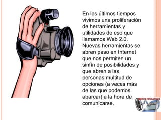 En los últimos tiempos
vivimos una proliferación
de herramientas y
utilidades de eso que
llamamos Web 2.0.
Nuevas herramientas se
abren paso en Internet
que nos permiten un
sinfín de posibilidades y
que abren a las
personas multitud de
opciones (a veces más
de las que podemos
abarcar) a la hora de
comunicarse.
 