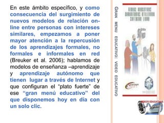 En este ámbito específico, y como




                                      GRAN
consecuencia del surgimiento de
nuevos modelos de relación on-




                                       MENU
line entre personas con intereses
similares, empezamos a poner




                                      EDUCATIVO: VIDEO EDUCATIVO
mayor atención a la repercusión
de los aprendizajes formales, no
formales e informales en red
(Breuker et al. 2006); hablamos de
modelos de enseñanza –aprendizaje
y aprendizaje autónomo que
tienen lugar a través de Internet y
que configuran el “plato fuerte” de
ese “gran menú educativo” del
que disponemos hoy en día con
un solo clic.
 