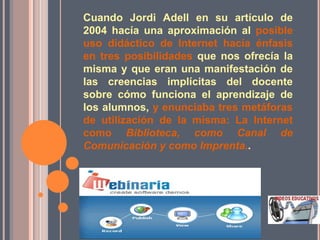 Cuando Jordi Adell en su artículo de
2004 hacía una aproximación al posible
uso didáctico de Internet hacía énfasis
en tres posibilidades que nos ofrecía la
misma y que eran una manifestación de
las creencias implícitas del docente
sobre cómo funciona el aprendizaje de
los alumnos, y enunciaba tres metáforas
de utilización de la misma: La Internet
como Biblioteca, como Canal de
Comunicación y como Imprenta..
 