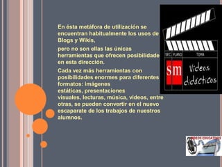 En ésta metáfora de utilización se
encuentran habitualmente los usos de
Blogs y Wikis,
pero no son ellas las únicas
herramientas que ofrecen posibilidades
en esta dirección.
Cada vez más herramientas con
posibilidades enormes para diferentes
formatos: imágenes
estáticas, presentaciones
visuales, lecturas, música, videos, entre
otras, se pueden convertir en el nuevo
escaparate de los trabajos de nuestros
alumnos.
 