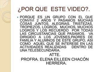 ¿POR QUE ESTE VIDEO?.PORQUE ES UN GRUPO CON EL QUE CONVIVÍ 2 AÑOS Y PASAMOS MUCHAS COSAS JUNTOS, ALEGRIAS, TRISTEZAS, TROPIEZOS, LOGROS, MUCHOS, MUCHOS LOGROS Y LOS RECUERDO POR TODAS LAS CIRCUSTANCIAS QUE PASAMOS. VA DIRIGIDO A LOS JÓVENES,PADRES DE FAMILIA Y ALUMNOS DE ÉSTE GRUPO, ASI COMO AQUEL QUE SE INTERESE EN LAS ACTIVIDADES REALIZADAS DENTRO DE UNA TELESECUNDARIA. ATTE.PROFRA. ELENA EILLEEN CHACÓN HERRERA.