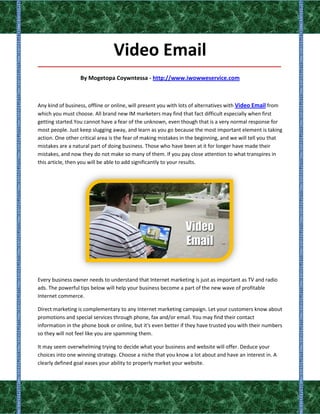 Video Email
_____________________________________________________________________________________

                  By Mogetopa Coywntessa - http://www.iwowweservice.com



Any kind of business, offline or online, will present you with lots of alternatives with Video Email from
which you must choose. All brand new IM marketers may find that fact difficult especially when first
getting started.You cannot have a fear of the unknown, even though that is a very normal response for
most people. Just keep slugging away, and learn as you go because the most important element is taking
action. One other critical area is the fear of making mistakes in the beginning, and we will tell you that
mistakes are a natural part of doing business. Those who have been at it for longer have made their
mistakes, and now they do not make so many of them. If you pay close attention to what transpires in
this article, then you will be able to add significantly to your results.




Every business owner needs to understand that Internet marketing is just as important as TV and radio
ads. The powerful tips below will help your business become a part of the new wave of profitable
Internet commerce.

Direct marketing is complementary to any Internet marketing campaign. Let your customers know about
promotions and special services through phone, fax and/or email. You may find their contact
information in the phone book or online, but it's even better if they have trusted you with their numbers
so they will not feel like you are spamming them.

It may seem overwhelming trying to decide what your business and website will offer. Deduce your
choices into one winning strategy. Choose a niche that you know a lot about and have an interest in. A
clearly defined goal eases your ability to properly market your website.
 