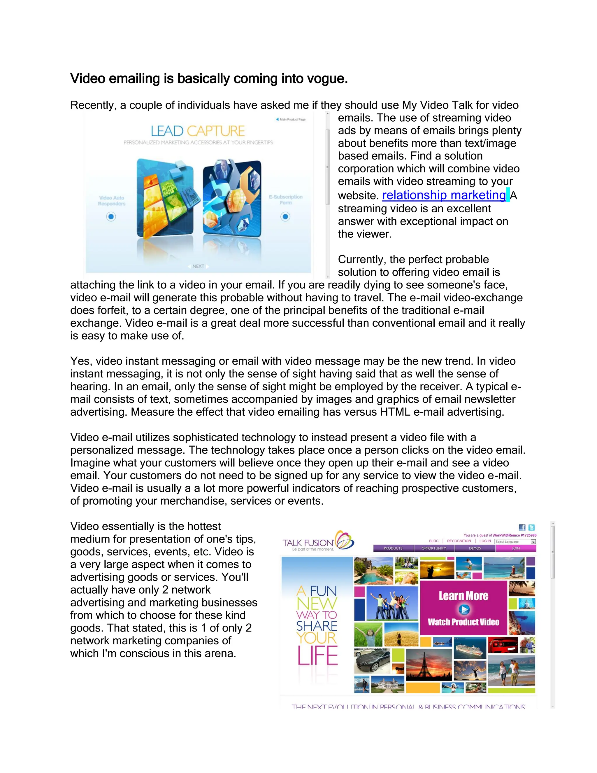 Video emailing is basically coming into vogue.
Recently, a couple of individuals have asked me if they should use My Video Talk for video
                                                      emails. The use of streaming video
                                                      ads by means of emails brings plenty
                                                      about benefits more than text/image
                                                      based emails. Find a solution
                                                      corporation which will combine video
                                                      emails with video streaming to your
                                                      website. relationship marketing A
                                                      streaming video is an excellent
                                                      answer with exceptional impact on
                                                      the viewer.

                                                          Currently, the perfect probable
                                                          solution to offering video email is
attaching the link to a video in your email. If you are readily dying to see someone's face,
video e-mail will generate this probable without having to travel. The e-mail video-exchange
does forfeit, to a certain degree, one of the principal benefits of the traditional e-mail
exchange. Video e-mail is a great deal more successful than conventional email and it really
is easy to make use of.

Yes, video instant messaging or email with video message may be the new trend. In video
instant messaging, it is not only the sense of sight having said that as well the sense of
hearing. In an email, only the sense of sight might be employed by the receiver. A typical e-
mail consists of text, sometimes accompanied by images and graphics of email newsletter
advertising. Measure the effect that video emailing has versus HTML e-mail advertising.

Video e-mail utilizes sophisticated technology to instead present a video file with a
personalized message. The technology takes place once a person clicks on the video email.
Imagine what your customers will believe once they open up their e-mail and see a video
email. Your customers do not need to be signed up for any service to view the video e-mail.
Video e-mail is usually a a lot more powerful indicators of reaching prospective customers,
of promoting your merchandise, services or events.

Video essentially is the hottest
medium for presentation of one's tips,
goods, services, events, etc. Video is
a very large aspect when it comes to
advertising goods or services. You'll
actually have only 2 network
advertising and marketing businesses
from which to choose for these kind
goods. That stated, this is 1 of only 2
network marketing companies of
which I'm conscious in this arena.
 