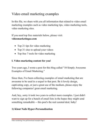 Video email marketing examples 
In this file, we share with you all information that related to video email 
marketing examples such as video marketing tips, video marketing tools, 
video marketing sites. 
If you need top free materials below, please visit: 
videomarketingaz.com 
· Top 21 tips for video marketing 
· Top 31 sites to upload your videos 
· Top free 7 tools for video marketing 
I. Video marketing content for you! 
Two years ago, I wrote a post for this blog called "10 Simply Awesome 
Examples of Email Marketing." 
Since then, I've been collecting examples of email marketing that are 
awesome to be used in a sequel to that post. Be it lovely design, 
captivating copy, or just a great use of the medium, please enjoy the 
following companies' great email marketing. 
And, hey, sorry it took two years to collect more examples. I just didn't 
want to sign up for a bunch of email lists in the hopes they might send 
something remarkable -- this post's the real curated deal, baby! 
1) Klout Nails Hyper-Personalization 
Video marketing. Free pdf download examples Page 1 
 