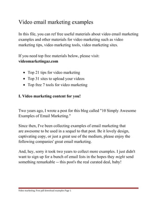 Video email marketing examples 
In this file, you can ref free useful materials about video email marketing 
examples and other materials for video marketing such as video 
marketing tips, video marketing tools, video marketing sites. 
If you need top free materials below, please visit: 
videomarketingaz.com 
· Top 21 tips for video marketing 
· Top 31 sites to upload your videos 
· Top free 7 tools for video marketing 
I. Video marketing content for you! 
Two years ago, I wrote a post for this blog called "10 Simply Awesome 
Examples of Email Marketing." 
Since then, I've been collecting examples of email marketing that 
are awesome to be used in a sequel to that post. Be it lovely design, 
captivating copy, or just a great use of the medium, please enjoy the 
following companies' great email marketing. 
And, hey, sorry it took two years to collect more examples. I just didn't 
want to sign up for a bunch of email lists in the hopes they might send 
something remarkable -- this post's the real curated deal, baby! 
Video marketing. Free pdf download examples Page 1 
 