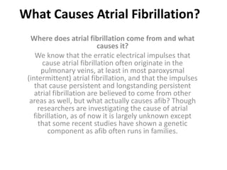 What Causes Atrial Fibrillation? Where does atrial fibrillation come from and what causes it? We know that the erratic electrical impulses that cause atrial fibrillation often originate in the pulmonary veins, at least in most paroxysmal (intermittent) atrial fibrillation, and that the impulses that cause persistent and longstanding persistent atrial fibrillation are believed to come from other areas as well, but what actually causes afib? Though researchers are investigating the cause of atrial fibrillation, as of now it is largely unknown except that some recent studies have shown a genetic component as afib often runs in families. 