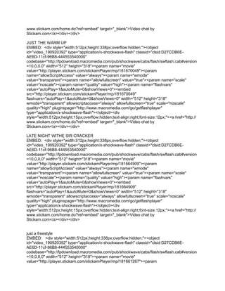 www.stickam.com/home.do?ref=embed" target="_blank">Video chat by
Stickam.com</a></div></div>

JUST THE WARM UP
EMBED: <div style="width:512px;height:338px;overflow:hidden;"><object
id="video_190920392" type="application/x-shockwave-flash" classid="clsid:D27CDB6E-
AE6D-11cf-96B8-444553540000"
codebase="http://fpdownload.macromedia.com/pub/shockwave/cabs/flash/swflash.cab#version
=10,0,0,0" width="512" height="318"><param name="movie"
value="http://player.stickam.com/stickamPlayer/mp/181670049"><param
name="allowScriptAccess" value="always"><param name="wmode"
value="transparent"><param name="allowfullscreen" value="true"><param name="scale"
value="noscale"><param name="quality" value="high"><param name="flashvars"
value="autoPlay=1&autoMute=0&showViews=0"><embed
src="http://player.stickam.com/stickamPlayer/mp/181670049"
flashvars="autoPlay=1&autoMute=0&showViews=0" width="512" height="318"
wmode="transparent" allowscriptaccess="always" allowfullscreen="true" scale="noscale"
quality="high" pluginspage="http://www.macromedia.com/go/getflashplayer"
type="application/x-shockwave-flash"></object><div
style="width:512px;height:15px;overflow:hidden;text-align:right;font-size:12px;"><a href="http://
www.stickam.com/home.do?ref=embed" target="_blank">Video chat by
Stickam.com</a></div></div>

LATE NIGHT WITHE SIR CRACKER
EMBED: <div style="width:512px;height:338px;overflow:hidden;"><object
id="video_190920392" type="application/x-shockwave-flash" classid="clsid:D27CDB6E-
AE6D-11cf-96B8-444553540000"
codebase="http://fpdownload.macromedia.com/pub/shockwave/cabs/flash/swflash.cab#version
=10,0,0,0" width="512" height="318"><param name="movie"
value="http://player.stickam.com/stickamPlayer/mp/181664909"><param
name="allowScriptAccess" value="always"><param name="wmode"
value="transparent"><param name="allowfullscreen" value="true"><param name="scale"
value="noscale"><param name="quality" value="high"><param name="flashvars"
value="autoPlay=1&autoMute=0&showViews=0"><embed
src="http://player.stickam.com/stickamPlayer/mp/181664909"
flashvars="autoPlay=1&autoMute=0&showViews=0" width="512" height="318"
wmode="transparent" allowscriptaccess="always" allowfullscreen="true" scale="noscale"
quality="high" pluginspage="http://www.macromedia.com/go/getflashplayer"
type="application/x-shockwave-flash"></object><div
style="width:512px;height:15px;overflow:hidden;text-align:right;font-size:12px;"><a href="http://
www.stickam.com/home.do?ref=embed" target="_blank">Video chat by
Stickam.com</a></div></div>


just a freestyle
EMBED: <div style="width:512px;height:338px;overflow:hidden;"><object
id="video_190920392" type="application/x-shockwave-flash" classid="clsid:D27CDB6E-
AE6D-11cf-96B8-444553540000"
codebase="http://fpdownload.macromedia.com/pub/shockwave/cabs/flash/swflash.cab#version
=10,0,0,0" width="512" height="318"><param name="movie"
value="http://player.stickam.com/stickamPlayer/mp/181661287"><param
 