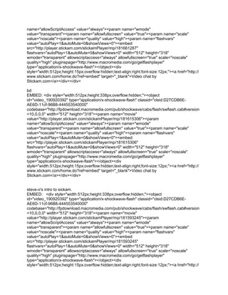 name="allowScriptAccess" value="always"><param name="wmode"
value="transparent"><param name="allowfullscreen" value="true"><param name="scale"
value="noscale"><param name="quality" value="high"><param name="flashvars"
value="autoPlay=1&autoMute=0&showViews=0"><embed
src="http://player.stickam.com/stickamPlayer/mp/181661287"
flashvars="autoPlay=1&autoMute=0&showViews=0" width="512" height="318"
wmode="transparent" allowscriptaccess="always" allowfullscreen="true" scale="noscale"
quality="high" pluginspage="http://www.macromedia.com/go/getflashplayer"
type="application/x-shockwave-flash"></object><div
style="width:512px;height:15px;overflow:hidden;text-align:right;font-size:12px;"><a href="http://
www.stickam.com/home.do?ref=embed" target="_blank">Video chat by
Stickam.com</a></div></div>

bd
EMBED: <div style="width:512px;height:338px;overflow:hidden;"><object
id="video_190920392" type="application/x-shockwave-flash" classid="clsid:D27CDB6E-
AE6D-11cf-96B8-444553540000"
codebase="http://fpdownload.macromedia.com/pub/shockwave/cabs/flash/swflash.cab#version
=10,0,0,0" width="512" height="318"><param name="movie"
value="http://player.stickam.com/stickamPlayer/mp/181615306"><param
name="allowScriptAccess" value="always"><param name="wmode"
value="transparent"><param name="allowfullscreen" value="true"><param name="scale"
value="noscale"><param name="quality" value="high"><param name="flashvars"
value="autoPlay=1&autoMute=0&showViews=0"><embed
src="http://player.stickam.com/stickamPlayer/mp/181615306"
flashvars="autoPlay=1&autoMute=0&showViews=0" width="512" height="318"
wmode="transparent" allowscriptaccess="always" allowfullscreen="true" scale="noscale"
quality="high" pluginspage="http://www.macromedia.com/go/getflashplayer"
type="application/x-shockwave-flash"></object><div
style="width:512px;height:15px;overflow:hidden;text-align:right;font-size:12px;"><a href="http://
www.stickam.com/home.do?ref=embed" target="_blank">Video chat by
Stickam.com</a></div></div>


steve-o's intro to sickam.
EMBED: <div style="width:512px;height:338px;overflow:hidden;"><object
id="video_190920392" type="application/x-shockwave-flash" classid="clsid:D27CDB6E-
AE6D-11cf-96B8-444553540000"
codebase="http://fpdownload.macromedia.com/pub/shockwave/cabs/flash/swflash.cab#version
=10,0,0,0" width="512" height="318"><param name="movie"
value="http://player.stickam.com/stickamPlayer/mp/181593245"><param
name="allowScriptAccess" value="always"><param name="wmode"
value="transparent"><param name="allowfullscreen" value="true"><param name="scale"
value="noscale"><param name="quality" value="high"><param name="flashvars"
value="autoPlay=1&autoMute=0&showViews=0"><embed
src="http://player.stickam.com/stickamPlayer/mp/181593245"
flashvars="autoPlay=1&autoMute=0&showViews=0" width="512" height="318"
wmode="transparent" allowscriptaccess="always" allowfullscreen="true" scale="noscale"
quality="high" pluginspage="http://www.macromedia.com/go/getflashplayer"
type="application/x-shockwave-flash"></object><div
style="width:512px;height:15px;overflow:hidden;text-align:right;font-size:12px;"><a href="http://
 