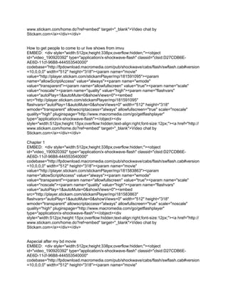 www.stickam.com/home.do?ref=embed" target="_blank">Video chat by
Stickam.com</a></div></div>


How to get people to come to ur live shows from imvu
EMBED: <div style="width:512px;height:338px;overflow:hidden;"><object
id="video_190920392" type="application/x-shockwave-flash" classid="clsid:D27CDB6E-
AE6D-11cf-96B8-444553540000"
codebase="http://fpdownload.macromedia.com/pub/shockwave/cabs/flash/swflash.cab#version
=10,0,0,0" width="512" height="318"><param name="movie"
value="http://player.stickam.com/stickamPlayer/mp/181591095"><param
name="allowScriptAccess" value="always"><param name="wmode"
value="transparent"><param name="allowfullscreen" value="true"><param name="scale"
value="noscale"><param name="quality" value="high"><param name="flashvars"
value="autoPlay=1&autoMute=0&showViews=0"><embed
src="http://player.stickam.com/stickamPlayer/mp/181591095"
flashvars="autoPlay=1&autoMute=0&showViews=0" width="512" height="318"
wmode="transparent" allowscriptaccess="always" allowfullscreen="true" scale="noscale"
quality="high" pluginspage="http://www.macromedia.com/go/getflashplayer"
type="application/x-shockwave-flash"></object><div
style="width:512px;height:15px;overflow:hidden;text-align:right;font-size:12px;"><a href="http://
www.stickam.com/home.do?ref=embed" target="_blank">Video chat by
Stickam.com</a></div></div>

Chapter 1
EMBED: <div style="width:512px;height:338px;overflow:hidden;"><object
id="video_190920392" type="application/x-shockwave-flash" classid="clsid:D27CDB6E-
AE6D-11cf-96B8-444553540000"
codebase="http://fpdownload.macromedia.com/pub/shockwave/cabs/flash/swflash.cab#version
=10,0,0,0" width="512" height="318"><param name="movie"
value="http://player.stickam.com/stickamPlayer/mp/181583863"><param
name="allowScriptAccess" value="always"><param name="wmode"
value="transparent"><param name="allowfullscreen" value="true"><param name="scale"
value="noscale"><param name="quality" value="high"><param name="flashvars"
value="autoPlay=1&autoMute=0&showViews=0"><embed
src="http://player.stickam.com/stickamPlayer/mp/181583863"
flashvars="autoPlay=1&autoMute=0&showViews=0" width="512" height="318"
wmode="transparent" allowscriptaccess="always" allowfullscreen="true" scale="noscale"
quality="high" pluginspage="http://www.macromedia.com/go/getflashplayer"
type="application/x-shockwave-flash"></object><div
style="width:512px;height:15px;overflow:hidden;text-align:right;font-size:12px;"><a href="http://
www.stickam.com/home.do?ref=embed" target="_blank">Video chat by
Stickam.com</a></div></div>


Aspecial after my bd movie
EMBED: <div style="width:512px;height:338px;overflow:hidden;"><object
id="video_190920392" type="application/x-shockwave-flash" classid="clsid:D27CDB6E-
AE6D-11cf-96B8-444553540000"
codebase="http://fpdownload.macromedia.com/pub/shockwave/cabs/flash/swflash.cab#version
=10,0,0,0" width="512" height="318"><param name="movie"
 
