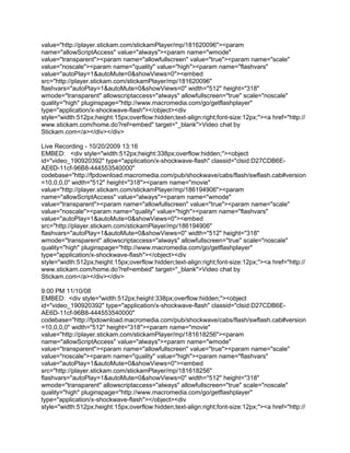 value="http://player.stickam.com/stickamPlayer/mp/181620096"><param
name="allowScriptAccess" value="always"><param name="wmode"
value="transparent"><param name="allowfullscreen" value="true"><param name="scale"
value="noscale"><param name="quality" value="high"><param name="flashvars"
value="autoPlay=1&autoMute=0&showViews=0"><embed
src="http://player.stickam.com/stickamPlayer/mp/181620096"
flashvars="autoPlay=1&autoMute=0&showViews=0" width="512" height="318"
wmode="transparent" allowscriptaccess="always" allowfullscreen="true" scale="noscale"
quality="high" pluginspage="http://www.macromedia.com/go/getflashplayer"
type="application/x-shockwave-flash"></object><div
style="width:512px;height:15px;overflow:hidden;text-align:right;font-size:12px;"><a href="http://
www.stickam.com/home.do?ref=embed" target="_blank">Video chat by
Stickam.com</a></div></div>

Live Recording - 10/20/2009 13:16
EMBED: <div style="width:512px;height:338px;overflow:hidden;"><object
id="video_190920392" type="application/x-shockwave-flash" classid="clsid:D27CDB6E-
AE6D-11cf-96B8-444553540000"
codebase="http://fpdownload.macromedia.com/pub/shockwave/cabs/flash/swflash.cab#version
=10,0,0,0" width="512" height="318"><param name="movie"
value="http://player.stickam.com/stickamPlayer/mp/186194906"><param
name="allowScriptAccess" value="always"><param name="wmode"
value="transparent"><param name="allowfullscreen" value="true"><param name="scale"
value="noscale"><param name="quality" value="high"><param name="flashvars"
value="autoPlay=1&autoMute=0&showViews=0"><embed
src="http://player.stickam.com/stickamPlayer/mp/186194906"
flashvars="autoPlay=1&autoMute=0&showViews=0" width="512" height="318"
wmode="transparent" allowscriptaccess="always" allowfullscreen="true" scale="noscale"
quality="high" pluginspage="http://www.macromedia.com/go/getflashplayer"
type="application/x-shockwave-flash"></object><div
style="width:512px;height:15px;overflow:hidden;text-align:right;font-size:12px;"><a href="http://
www.stickam.com/home.do?ref=embed" target="_blank">Video chat by
Stickam.com</a></div></div>

9:00 PM 11/10/08
EMBED: <div style="width:512px;height:338px;overflow:hidden;"><object
id="video_190920392" type="application/x-shockwave-flash" classid="clsid:D27CDB6E-
AE6D-11cf-96B8-444553540000"
codebase="http://fpdownload.macromedia.com/pub/shockwave/cabs/flash/swflash.cab#version
=10,0,0,0" width="512" height="318"><param name="movie"
value="http://player.stickam.com/stickamPlayer/mp/181618256"><param
name="allowScriptAccess" value="always"><param name="wmode"
value="transparent"><param name="allowfullscreen" value="true"><param name="scale"
value="noscale"><param name="quality" value="high"><param name="flashvars"
value="autoPlay=1&autoMute=0&showViews=0"><embed
src="http://player.stickam.com/stickamPlayer/mp/181618256"
flashvars="autoPlay=1&autoMute=0&showViews=0" width="512" height="318"
wmode="transparent" allowscriptaccess="always" allowfullscreen="true" scale="noscale"
quality="high" pluginspage="http://www.macromedia.com/go/getflashplayer"
type="application/x-shockwave-flash"></object><div
style="width:512px;height:15px;overflow:hidden;text-align:right;font-size:12px;"><a href="http://
 