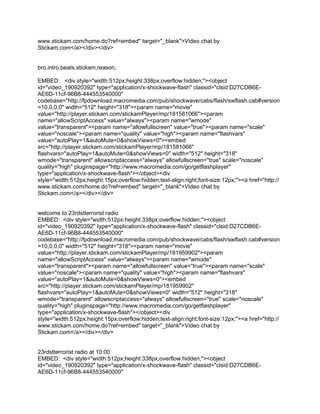 www.stickam.com/home.do?ref=embed" target="_blank">Video chat by
Stickam.com</a></div></div>


bro,intro,beats,stickam,reason,

EMBED: <div style="width:512px;height:338px;overflow:hidden;"><object
id="video_190920392" type="application/x-shockwave-flash" classid="clsid:D27CDB6E-
AE6D-11cf-96B8-444553540000"
codebase="http://fpdownload.macromedia.com/pub/shockwave/cabs/flash/swflash.cab#version
=10,0,0,0" width="512" height="318"><param name="movie"
value="http://player.stickam.com/stickamPlayer/mp/181581066"><param
name="allowScriptAccess" value="always"><param name="wmode"
value="transparent"><param name="allowfullscreen" value="true"><param name="scale"
value="noscale"><param name="quality" value="high"><param name="flashvars"
value="autoPlay=1&autoMute=0&showViews=0"><embed
src="http://player.stickam.com/stickamPlayer/mp/181581066"
flashvars="autoPlay=1&autoMute=0&showViews=0" width="512" height="318"
wmode="transparent" allowscriptaccess="always" allowfullscreen="true" scale="noscale"
quality="high" pluginspage="http://www.macromedia.com/go/getflashplayer"
type="application/x-shockwave-flash"></object><div
style="width:512px;height:15px;overflow:hidden;text-align:right;font-size:12px;"><a href="http://
www.stickam.com/home.do?ref=embed" target="_blank">Video chat by
Stickam.com</a></div></div>


welcome to 23rdstterrorist radio
EMBED: <div style="width:512px;height:338px;overflow:hidden;"><object
id="video_190920392" type="application/x-shockwave-flash" classid="clsid:D27CDB6E-
AE6D-11cf-96B8-444553540000"
codebase="http://fpdownload.macromedia.com/pub/shockwave/cabs/flash/swflash.cab#version
=10,0,0,0" width="512" height="318"><param name="movie"
value="http://player.stickam.com/stickamPlayer/mp/181959902"><param
name="allowScriptAccess" value="always"><param name="wmode"
value="transparent"><param name="allowfullscreen" value="true"><param name="scale"
value="noscale"><param name="quality" value="high"><param name="flashvars"
value="autoPlay=1&autoMute=0&showViews=0"><embed
src="http://player.stickam.com/stickamPlayer/mp/181959902"
flashvars="autoPlay=1&autoMute=0&showViews=0" width="512" height="318"
wmode="transparent" allowscriptaccess="always" allowfullscreen="true" scale="noscale"
quality="high" pluginspage="http://www.macromedia.com/go/getflashplayer"
type="application/x-shockwave-flash"></object><div
style="width:512px;height:15px;overflow:hidden;text-align:right;font-size:12px;"><a href="http://
www.stickam.com/home.do?ref=embed" target="_blank">Video chat by
Stickam.com</a></div></div>


23rdstterrorist radio at 10:00
EMBED: <div style="width:512px;height:338px;overflow:hidden;"><object
id="video_190920392" type="application/x-shockwave-flash" classid="clsid:D27CDB6E-
AE6D-11cf-96B8-444553540000"
 