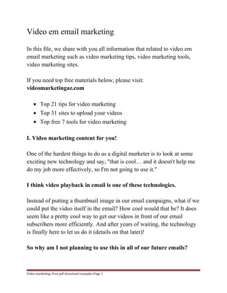 Video em email marketing 
In this file, we share with you all information that related to video em 
email marketing such as video marketing tips, video marketing tools, 
video marketing sites. 
If you need top free materials below, please visit: 
videomarketingaz.com 
· Top 21 tips for video marketing 
· Top 31 sites to upload your videos 
· Top free 7 tools for video marketing 
I. Video marketing content for you! 
One of the hardest things to do as a digital marketer is to look at some 
exciting new technology and say, "that is cool… and it doesn't help me 
do my job more effectively, so I'm not going to use it." 
I think video playback in email is one of these technologies. 
Instead of putting a thumbnail image in our email campaigns, what if we 
could put the video itself in the email? How cool would that be? It does 
seem like a pretty cool way to get our videos in front of our email 
subscribers more efficiently. And after years of waiting, the technology 
is finally here to let us do it (details on that later)! 
So why am I not planning to use this in all of our future emails? 
Video marketing. Free pdf download examples Page 1 
 
