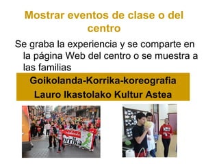 Mostrar eventos de clase o del
             centro
Se graba la experiencia y se comparte en
 la página Web del centro o se muestra a
 las familias
   Goikolanda-Korrika-koreografia
    Lauro Ikastolako Kultur Astea
 