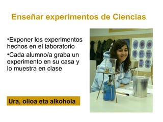 Enseñar experimentos de Ciencias

•Exponer los experimentos
hechos en el laboratorio
•Cada alumno/a graba un
experimento en su casa y
lo muestra en clase




Ura, olioa eta alkohola
 